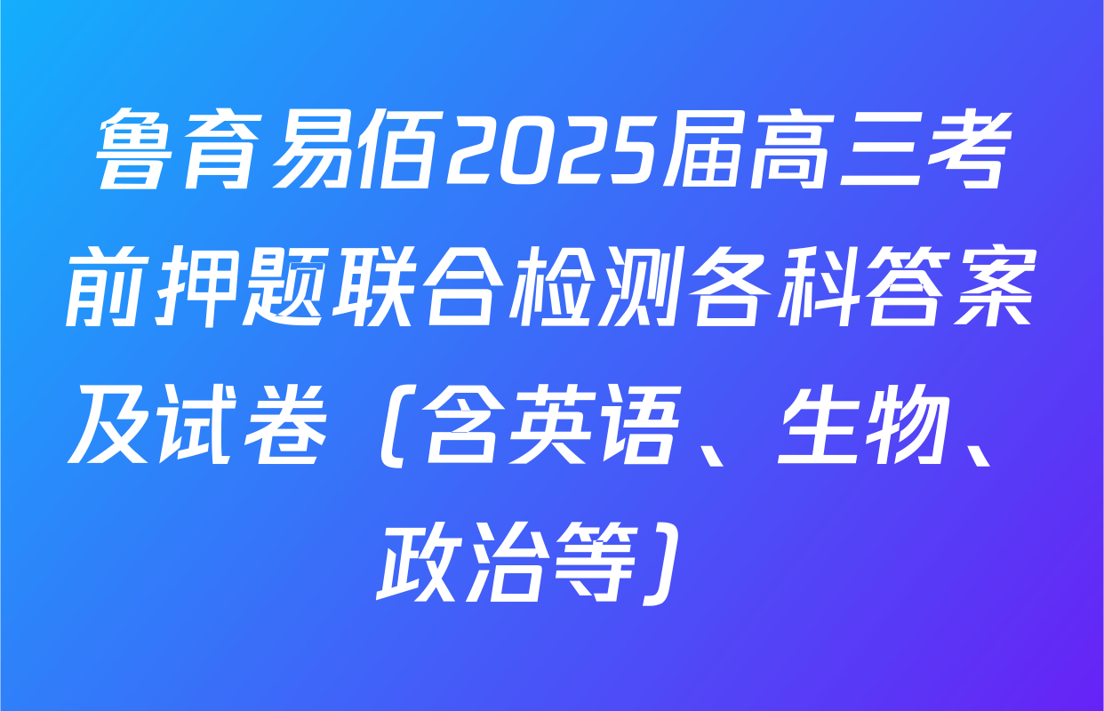 鲁育易佰2025届高三考前押题联合检测各科答案及试卷（含英语、生物、政治等）