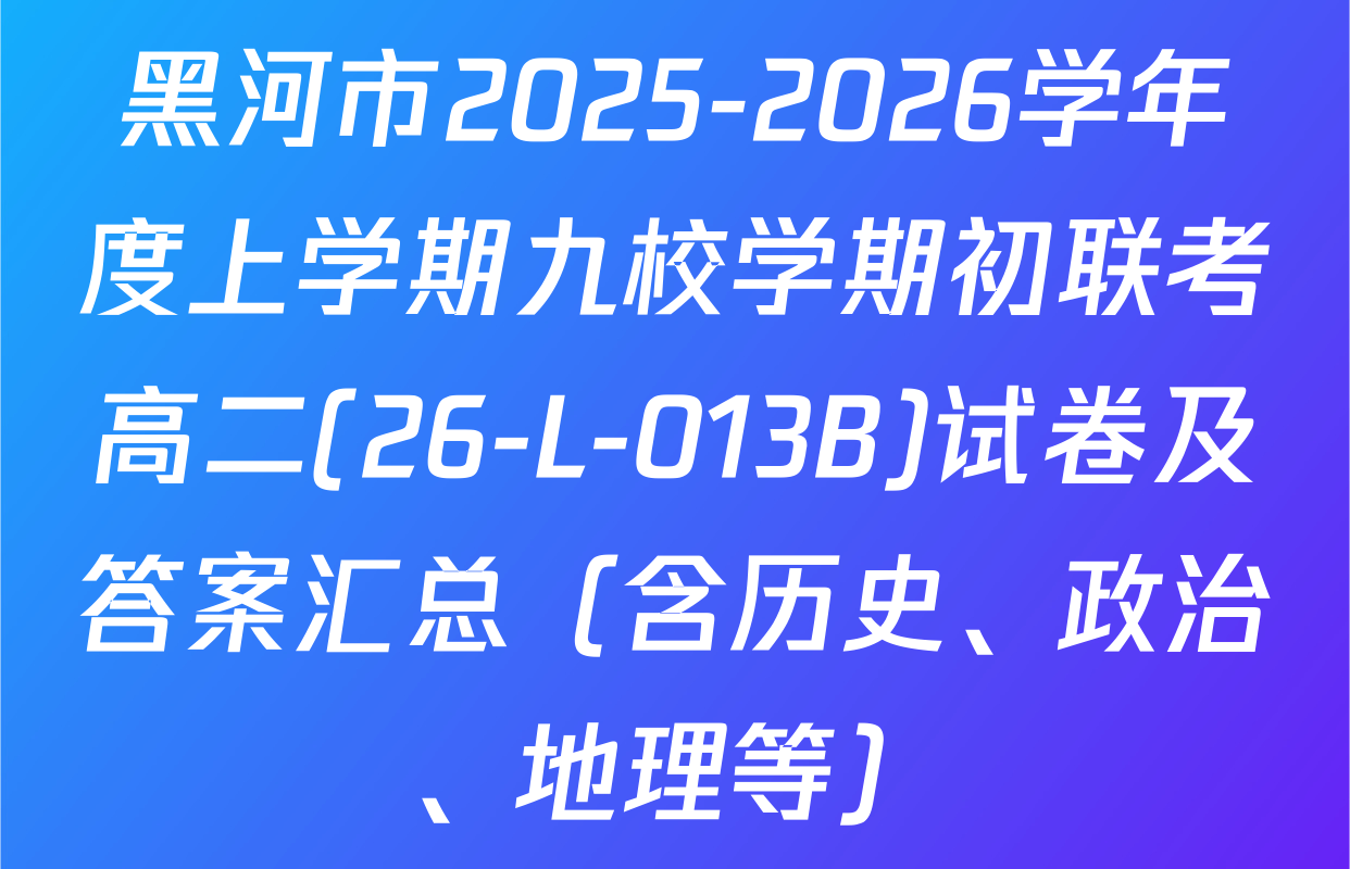 黑河市2025-2026学年度上学期九校学期初联考高二(26-L-013B)试卷及答案汇总（含历史、政治、地理等）