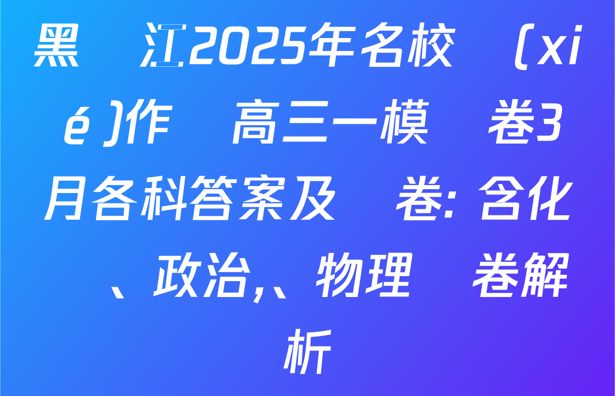 黑龍江2025年名校協(xié)作體高三一模試卷3月各科答案及試卷: 含化學,、政治、物理試卷解析