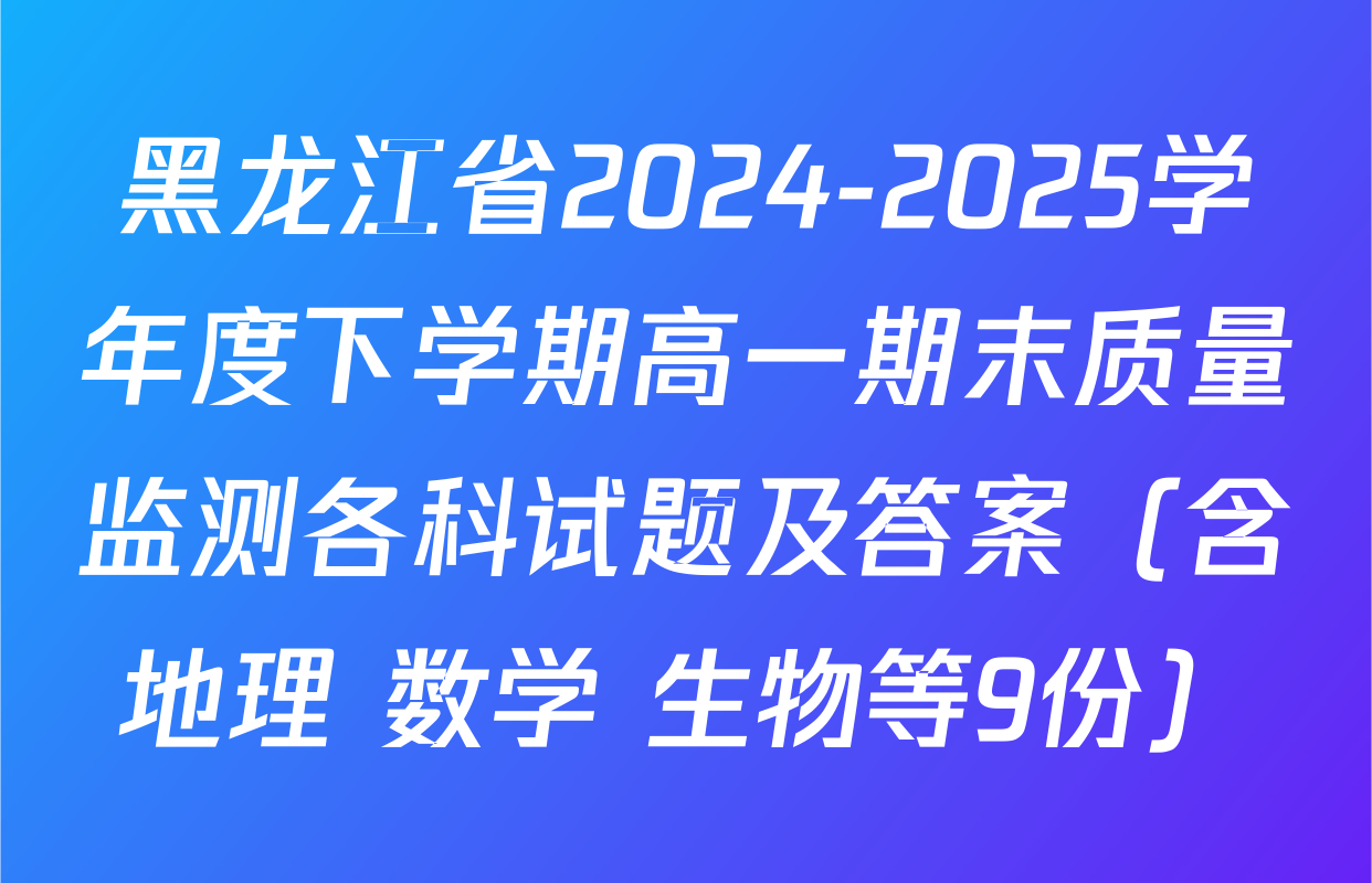 黑龙江省2024-2025学年度下学期高一期末质量监测各科试题及答案（含地理 数学 生物等9份）