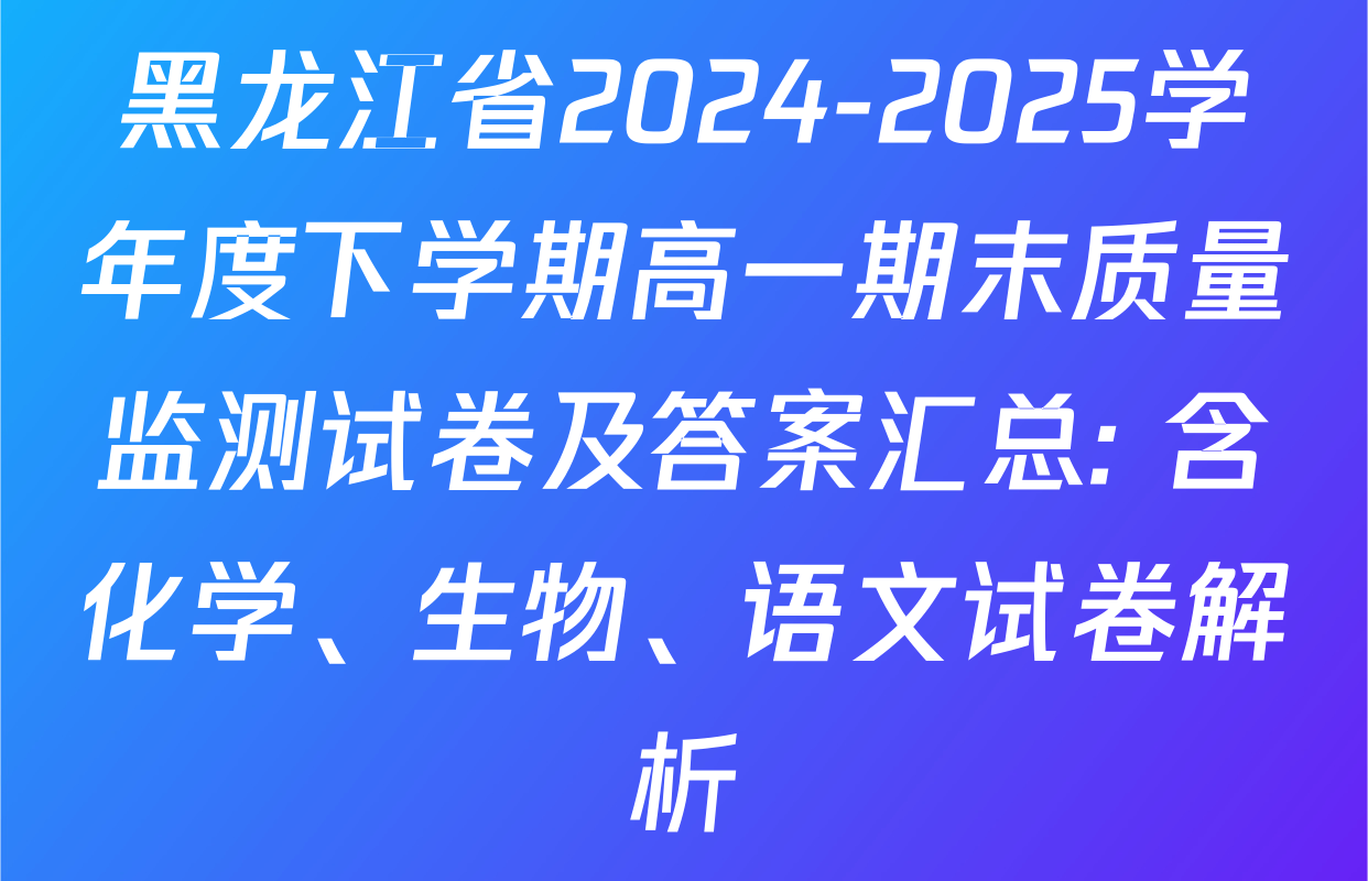 黑龙江省2024-2025学年度下学期高一期末质量监测试卷及答案汇总: 含化学、生物、语文试卷解析
