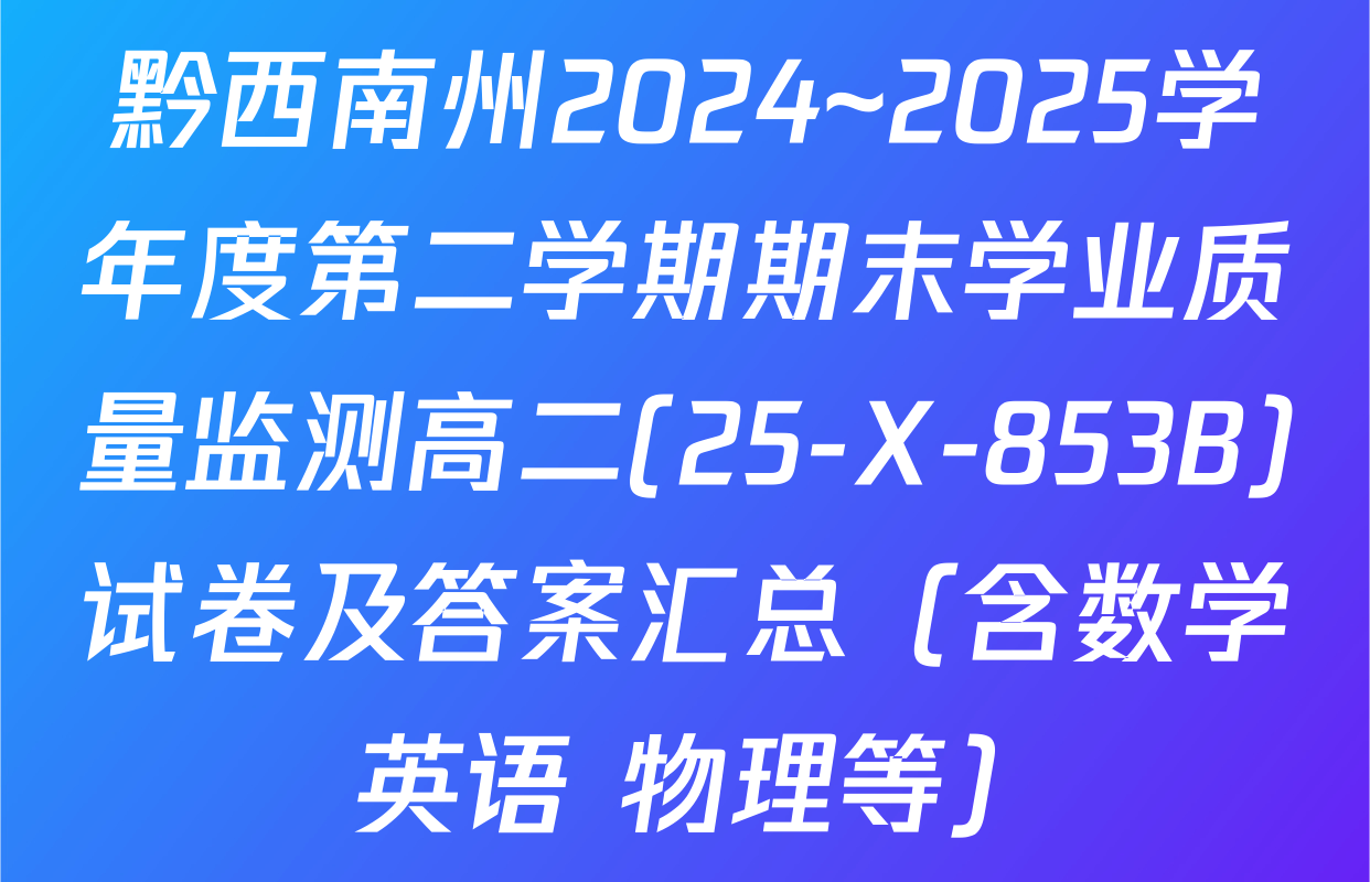 黔西南州2024~2025学年度第二学期期末学业质量监测高二(25-X-853B)试卷及答案汇总（含数学 英语 物理等）