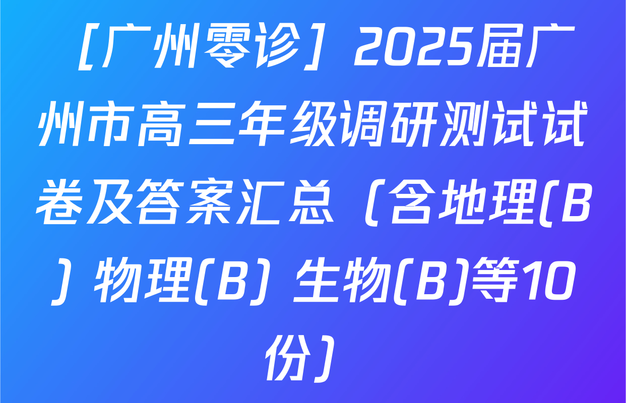 ［广州零诊］2025届广州市高三年级调研测试试卷及答案汇总（含地理(B) 物理(B) 生物(B)等10份）