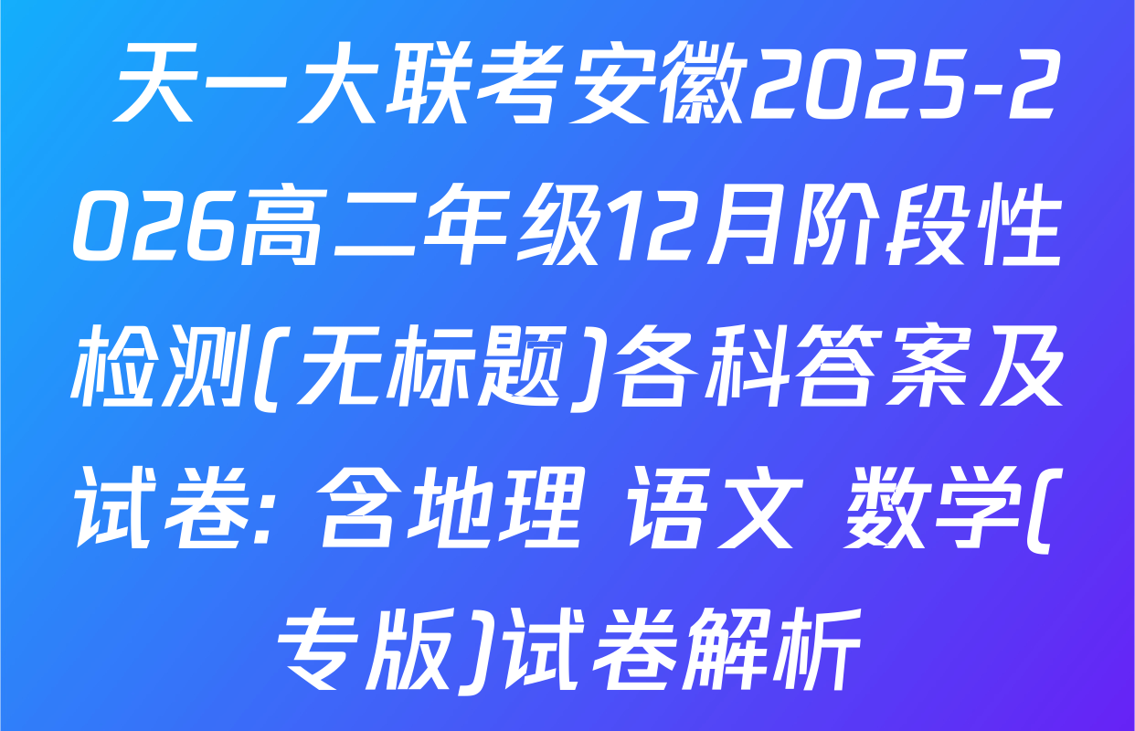  天一大联考安徽2025-2026高二年级12月阶段性检测(无标题)各科答案及试卷: 含地理 语文 数学(专版)试卷解析