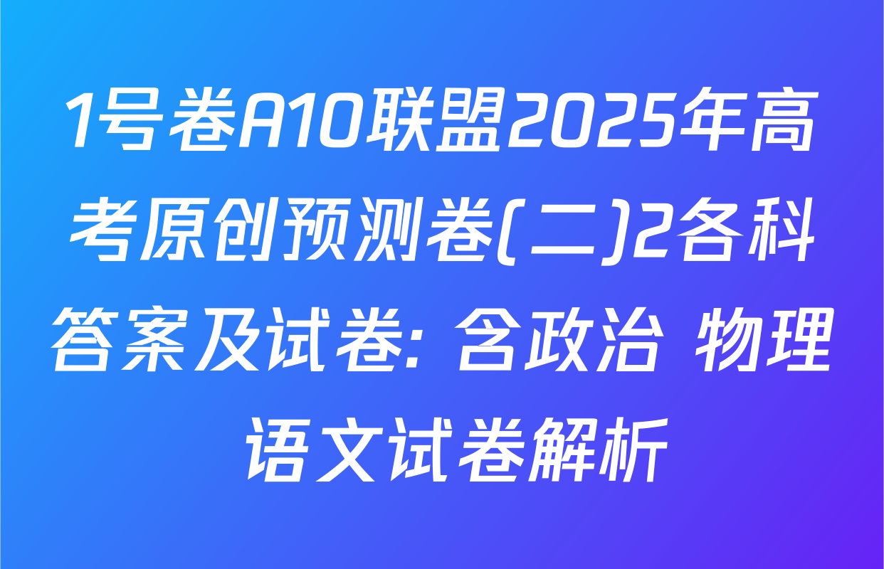 1号卷A10联盟2025年高考原创预测卷(二)2各科答案及试卷: 含政治 物理 语文试卷解析