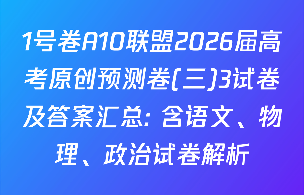 1号卷A10联盟2026届高考原创预测卷(三)3试卷及答案汇总: 含语文、物理、政治试卷解析