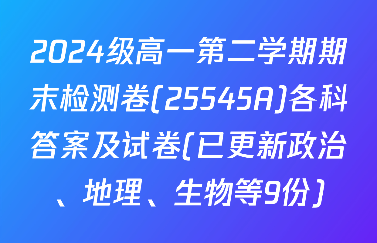 2024级高一第二学期期末检测卷(25545A)各科答案及试卷(已更新政治、地理、生物等9份)