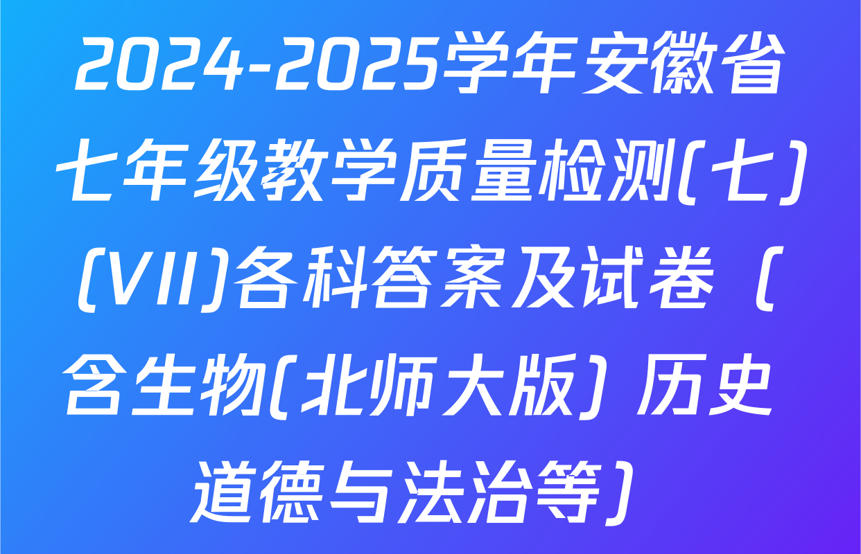 2024-2025学年安徽省七年级教学质量检测(七)(VII)各科答案及试卷（含生物(北师大版) 历史 道德与法治等）