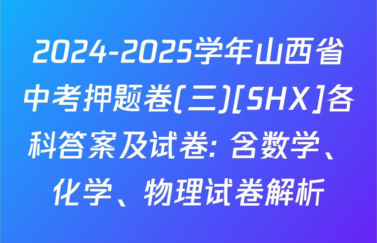 2024-2025学年山西省中考押题卷(三)[SHX]各科答案及试卷: 含数学、化学、物理试卷解析