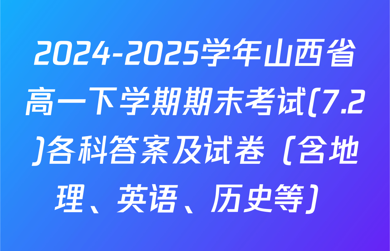 2024-2025学年山西省高一下学期期末考试(7.2)各科答案及试卷（含地理、英语、历史等）