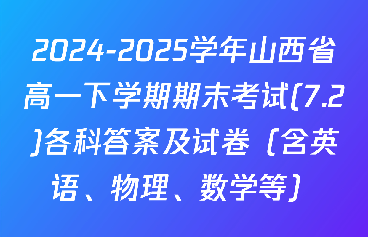 2024-2025学年山西省高一下学期期末考试(7.2)各科答案及试卷（含英语、物理、数学等）