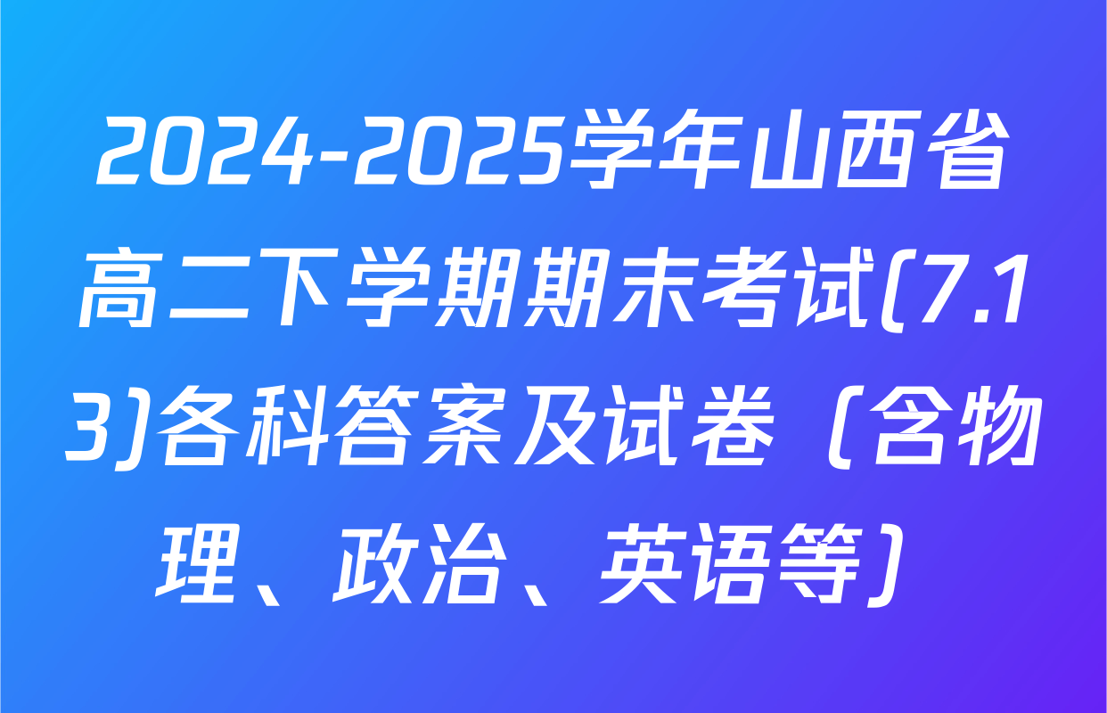 2024-2025学年山西省高二下学期期末考试(7.13)各科答案及试卷（含物理、政治、英语等）