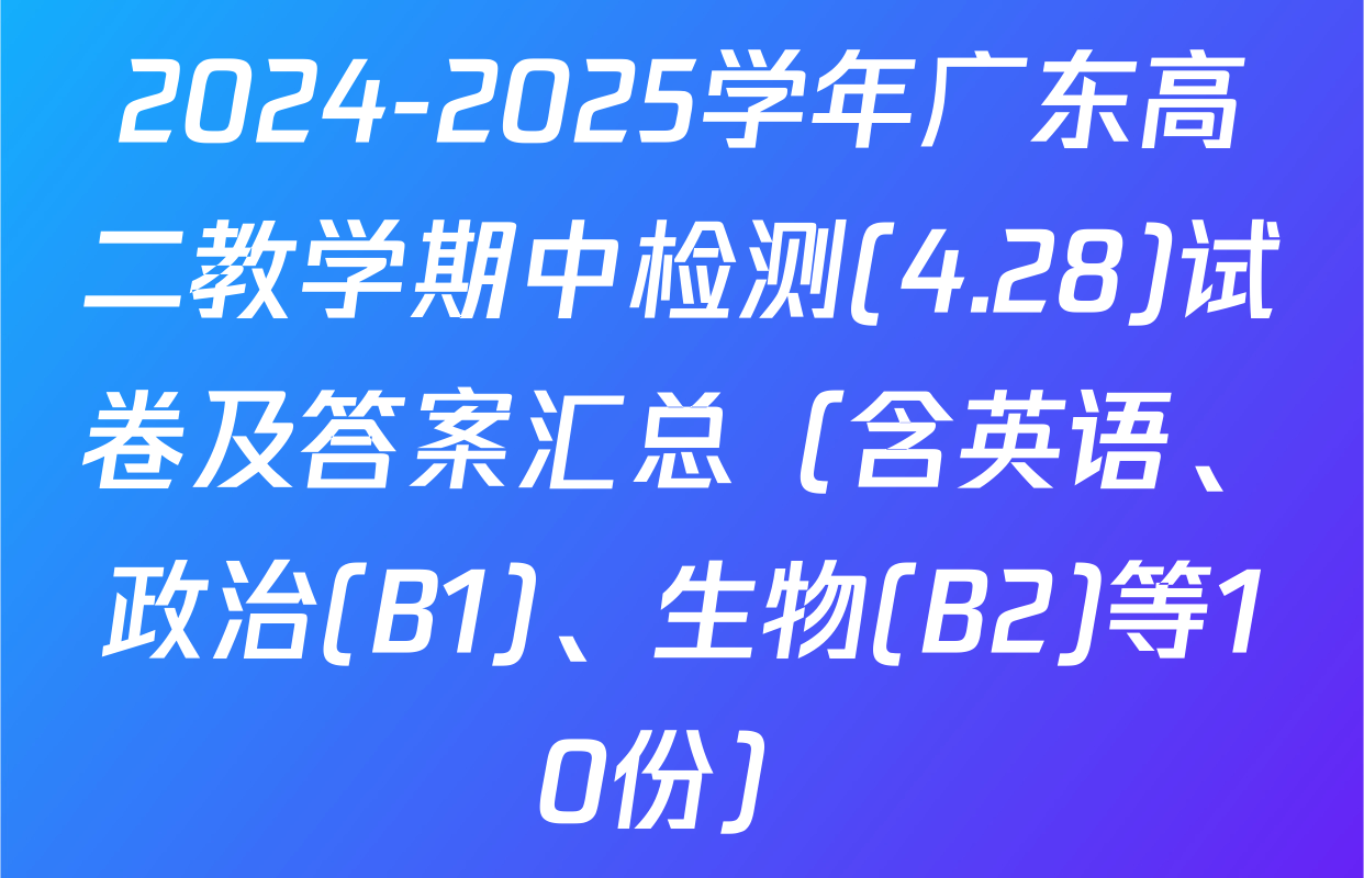 2024-2025学年广东高二教学期中检测(4.28)试卷及答案汇总（含英语、政治(B1)、生物(B2)等10份）