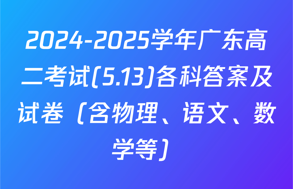 2024-2025学年广东高二考试(5.13)各科答案及试卷（含物理、语文、数学等）