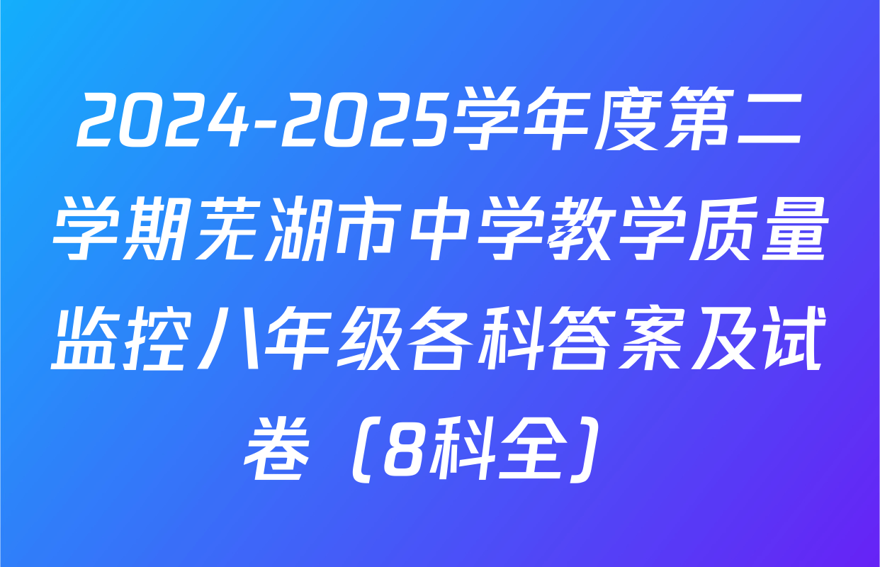 2024-2025学年度第二学期芜湖市中学教学质量监控八年级各科答案及试卷（8科全）