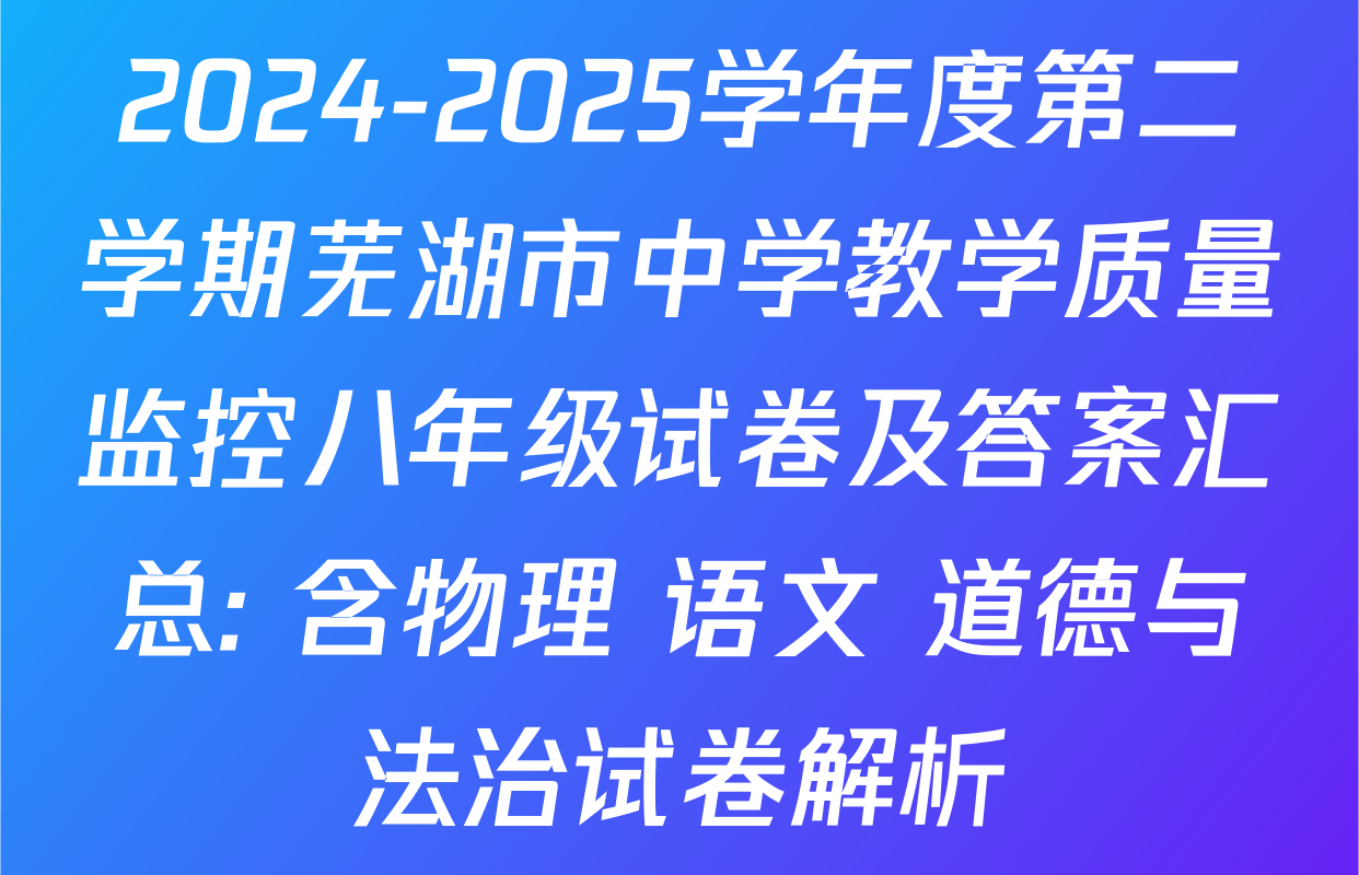 2024-2025学年度第二学期芜湖市中学教学质量监控八年级试卷及答案汇总: 含物理 语文 道德与法治试卷解析