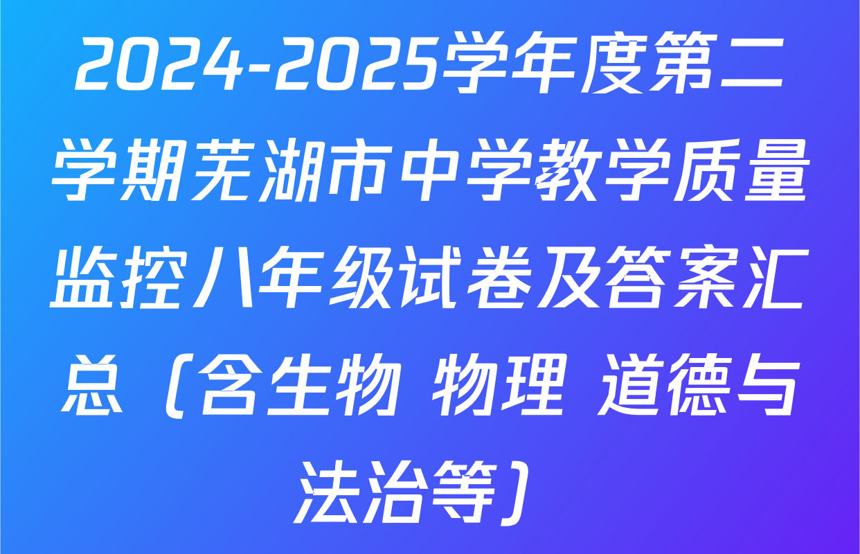 2024-2025学年度第二学期芜湖市中学教学质量监控八年级试卷及答案汇总（含生物 物理 道德与法治等）