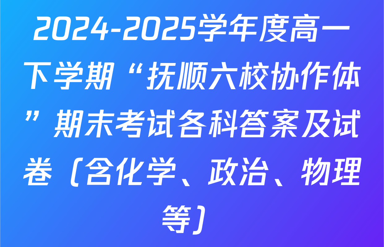2024-2025学年度高一下学期“抚顺六校协作体”期末考试各科答案及试卷（含化学、政治、物理等）