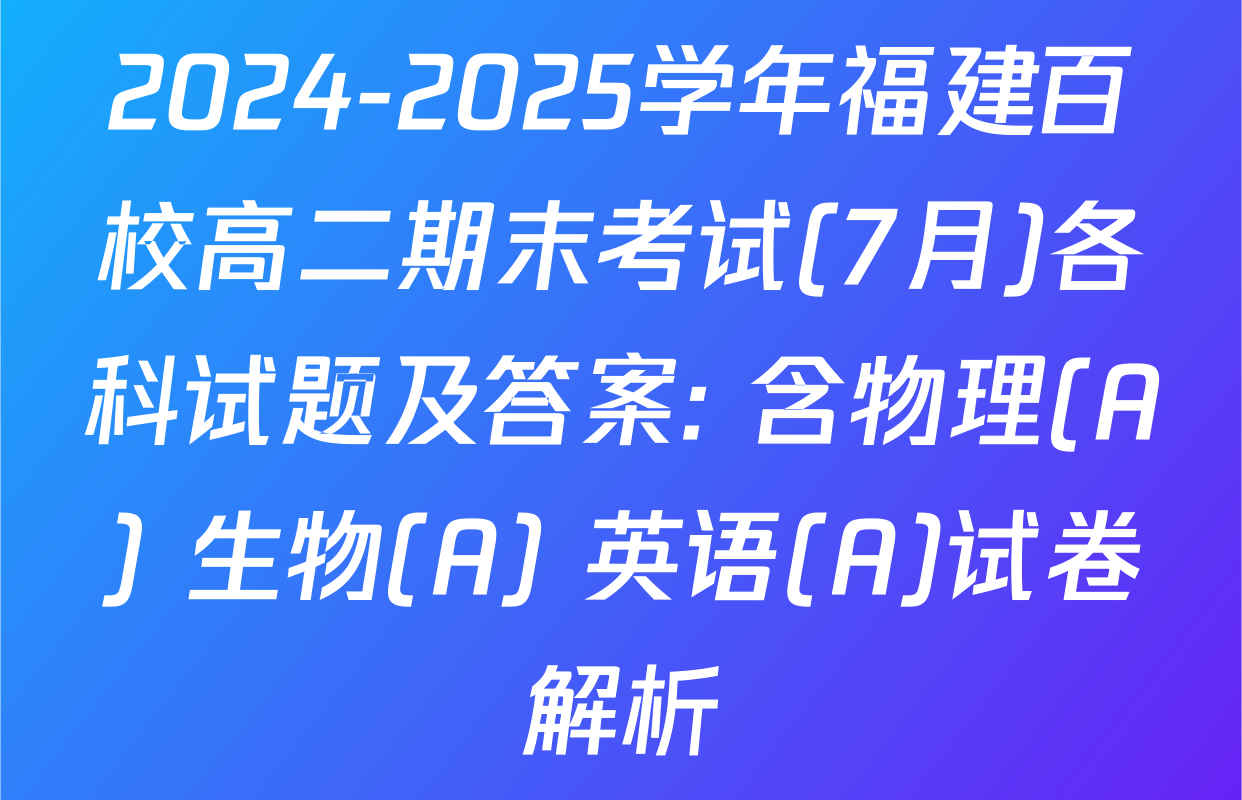 2024-2025学年福建百校高二期末考试(7月)各科试题及答案: 含物理(A) 生物(A) 英语(A)试卷解析