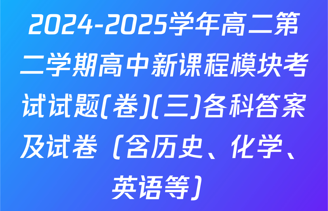 2024-2025学年高二第二学期高中新课程模块考试试题(卷)(三)各科答案及试卷（含历史、化学、英语等）