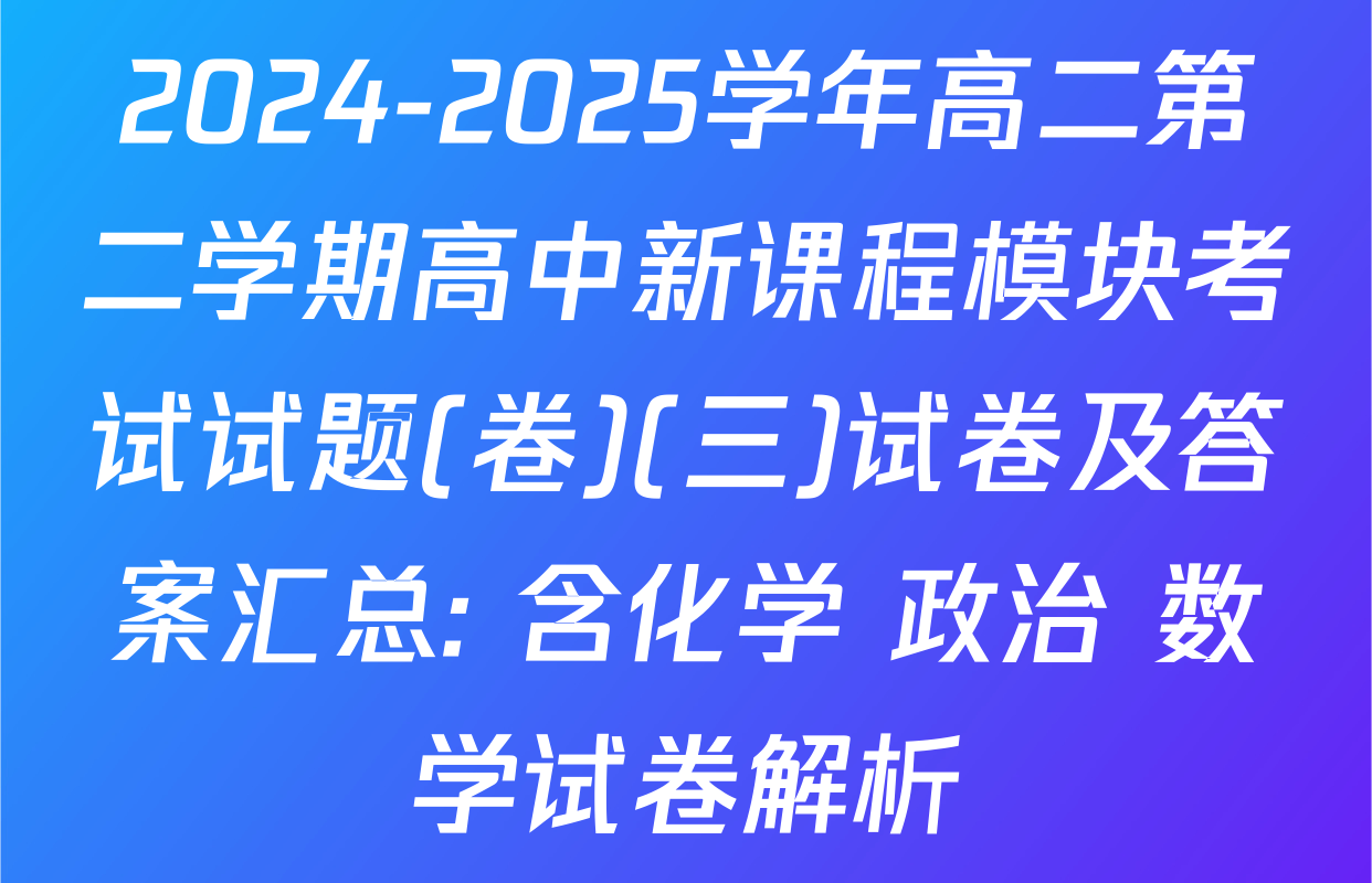 2024-2025学年高二第二学期高中新课程模块考试试题(卷)(三)试卷及答案汇总: 含化学 政治 数学试卷解析