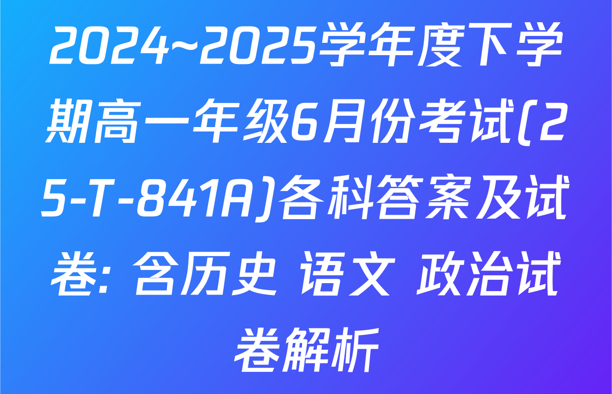 2024~2025学年度下学期高一年级6月份考试(25-T-841A)各科答案及试卷: 含历史 语文 政治试卷解析