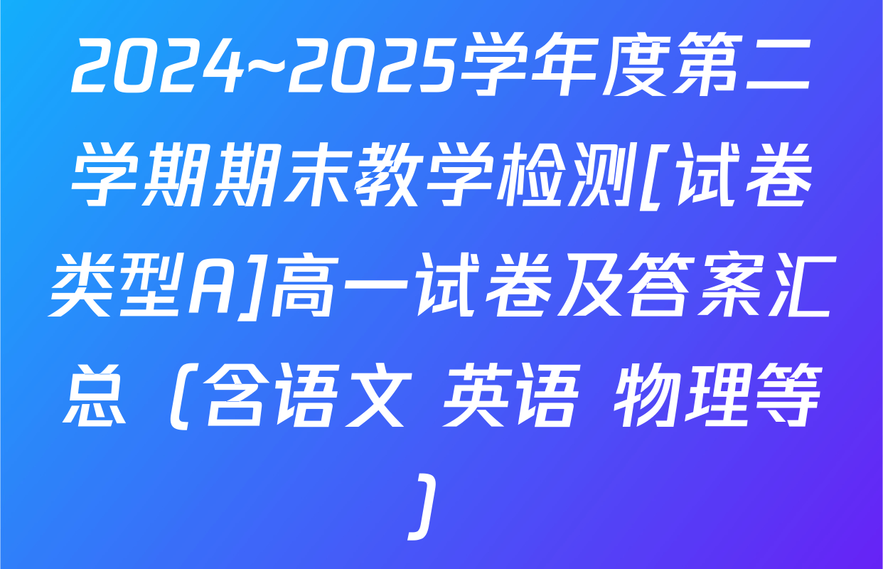 2024~2025学年度第二学期期末教学检测[试卷类型A]高一试卷及答案汇总（含语文 英语 物理等）