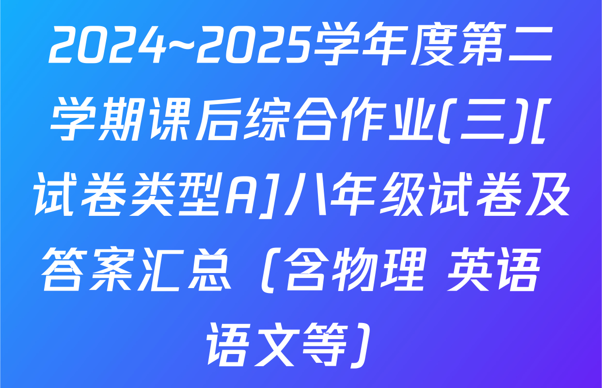 2024~2025学年度第二学期课后综合作业(三)[试卷类型A]八年级试卷及答案汇总（含物理 英语 语文等）