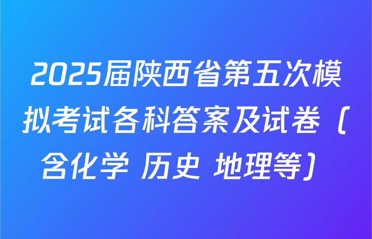 2025届陕西省第五次模拟考试各科答案及试卷（含化学 历史 地理等）