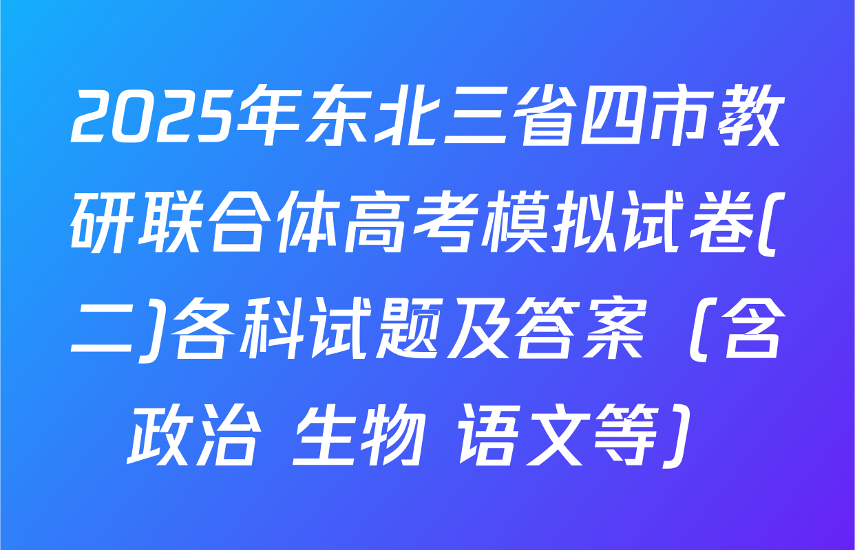 2025年东北三省四市教研联合体高考模拟试卷(二)各科试题及答案（含政治 生物 语文等）