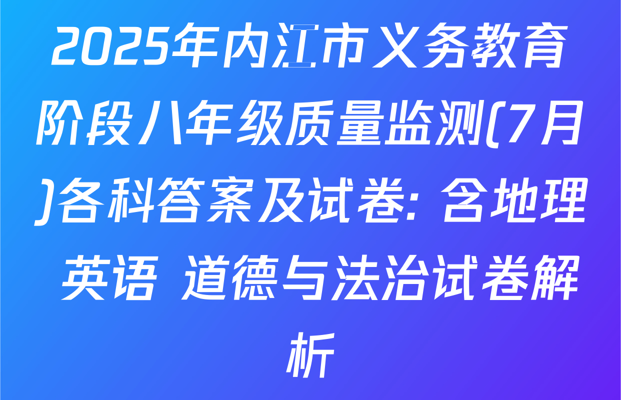 2025年内江市义务教育阶段八年级质量监测(7月)各科答案及试卷: 含地理 英语 道德与法治试卷解析