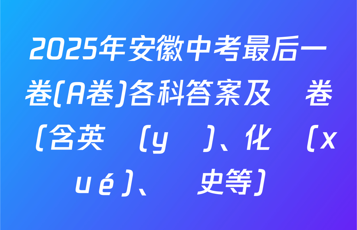 2025年安徽中考最后一卷(A卷)各科答案及試卷（含英語(yǔ)、化學(xué)、歷史等）