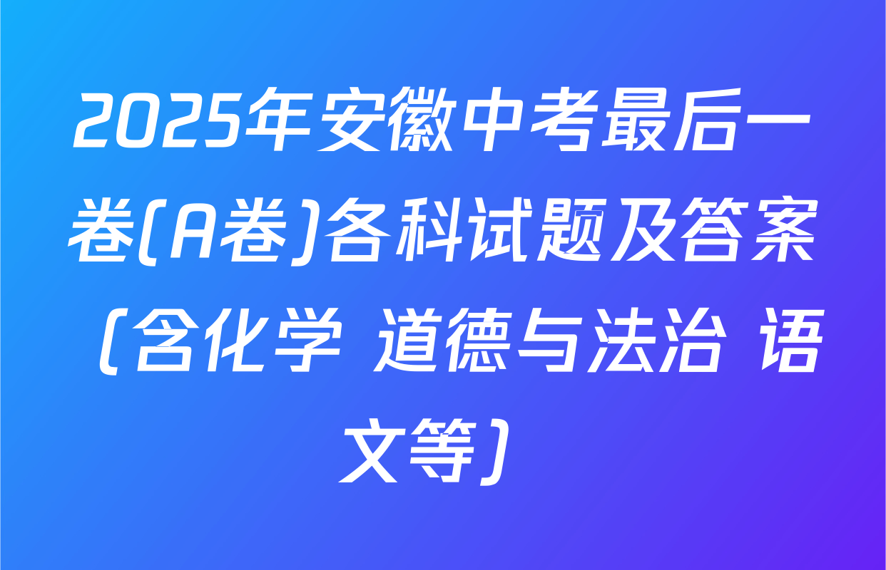 2025年安徽中考最后一卷(A卷)各科试题及答案（含化学 道德与法治 语文等）