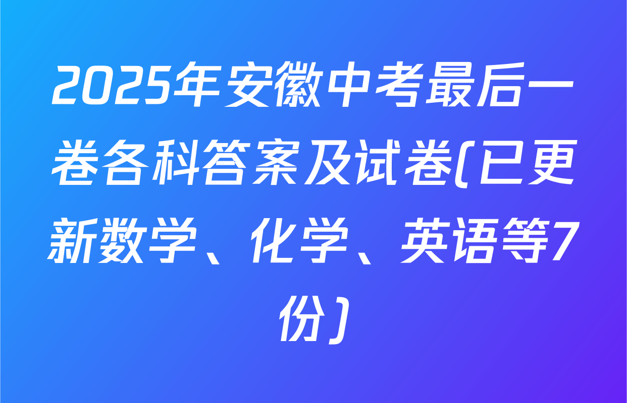 2025年安徽中考最后一卷各科答案及试卷(已更新数学、化学、英语等7份)