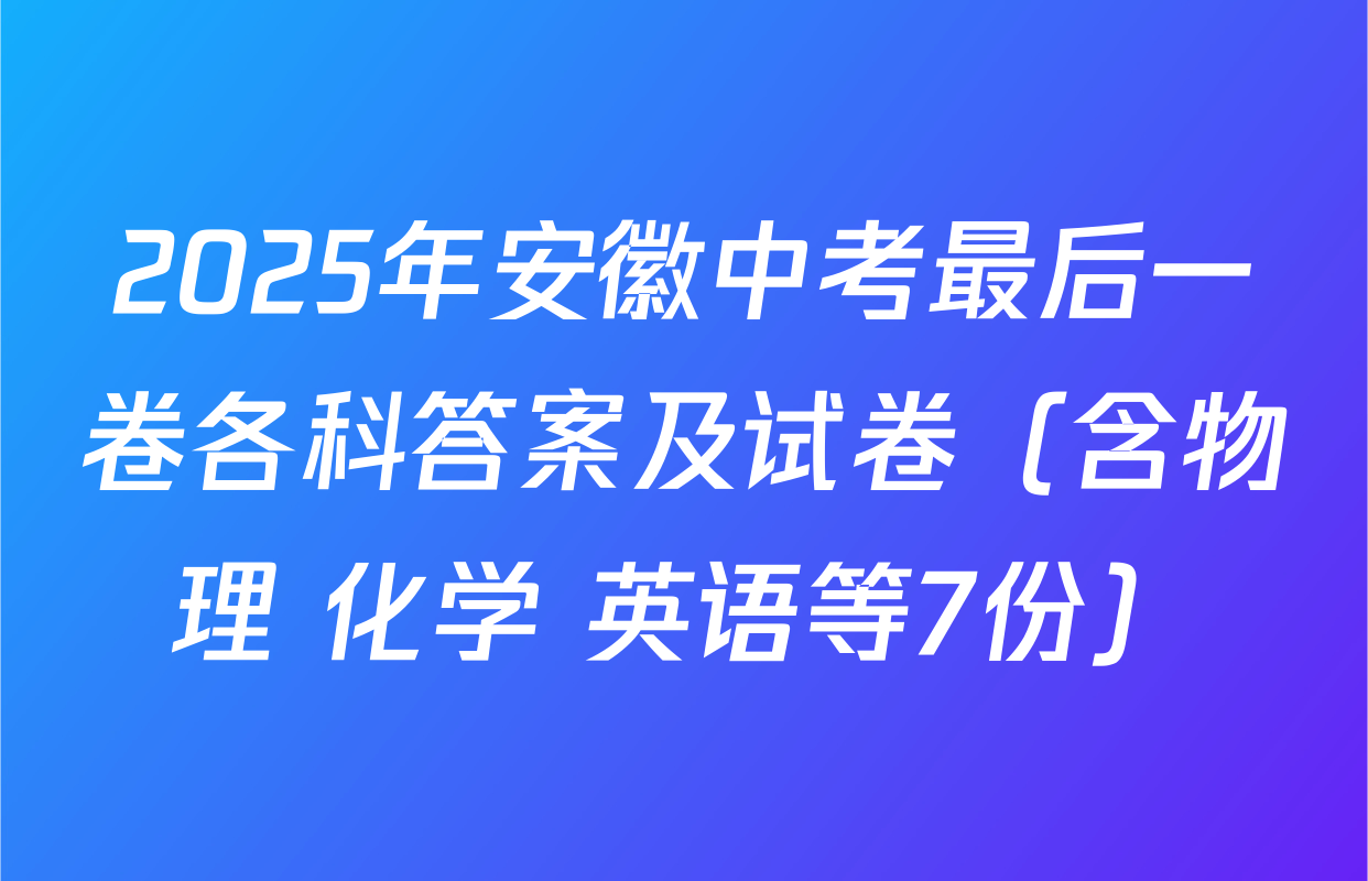 2025年安徽中考最后一卷各科答案及试卷（含物理 化学 英语等7份）