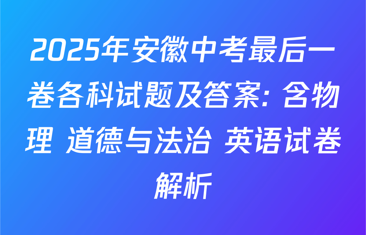 2025年安徽中考最后一卷各科试题及答案: 含物理 道德与法治 英语试卷解析