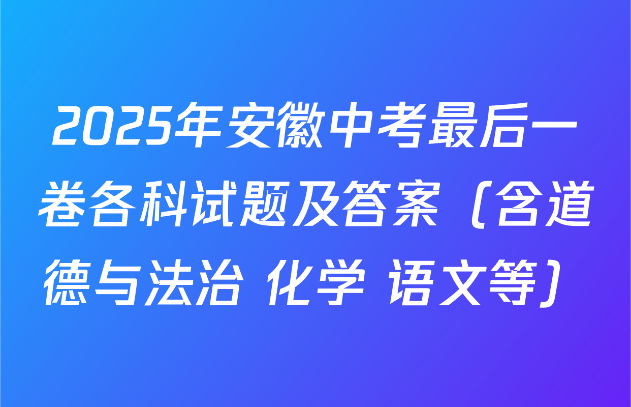 2025年安徽中考最后一卷各科试题及答案（含道德与法治 化学 语文等）