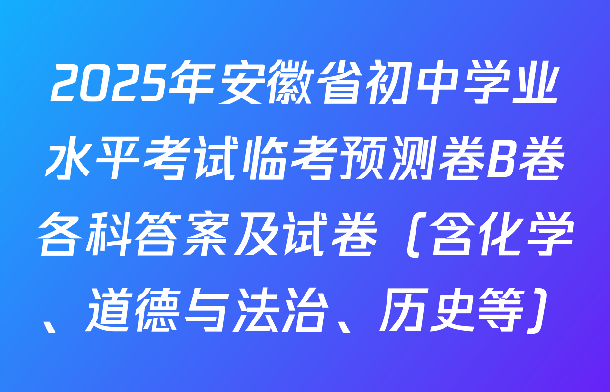 2025年安徽省初中学业水平考试临考预测卷B卷各科答案及试卷（含化学、道德与法治、历史等）
