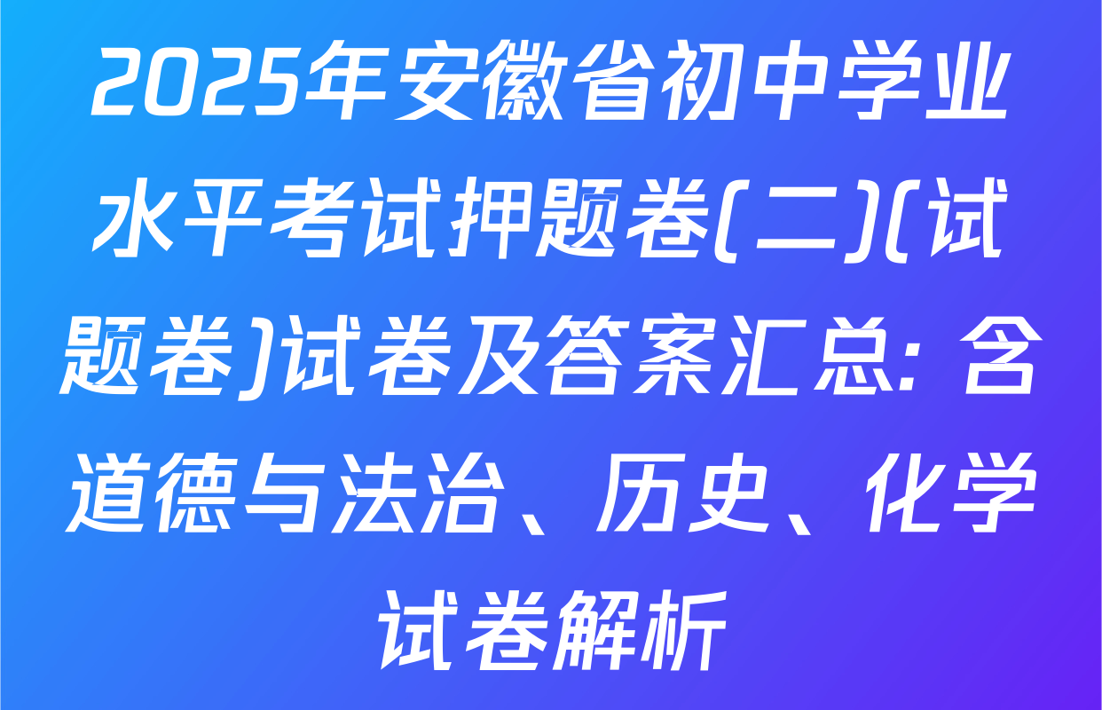 2025年安徽省初中学业水平考试押题卷(二)(试题卷)试卷及答案汇总: 含道德与法治、历史、化学试卷解析