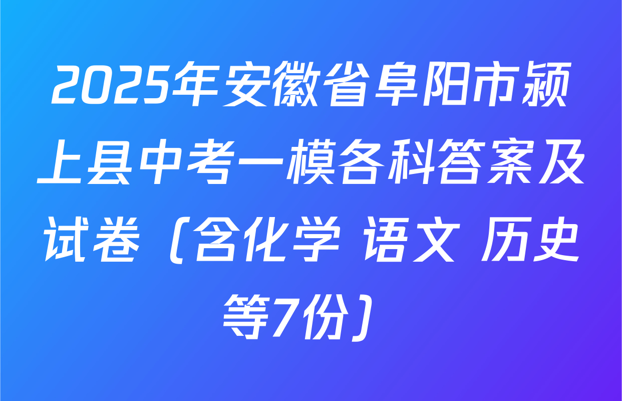 2025年安徽省阜阳市颍上县中考一模各科答案及试卷（含化学 语文 历史等7份）