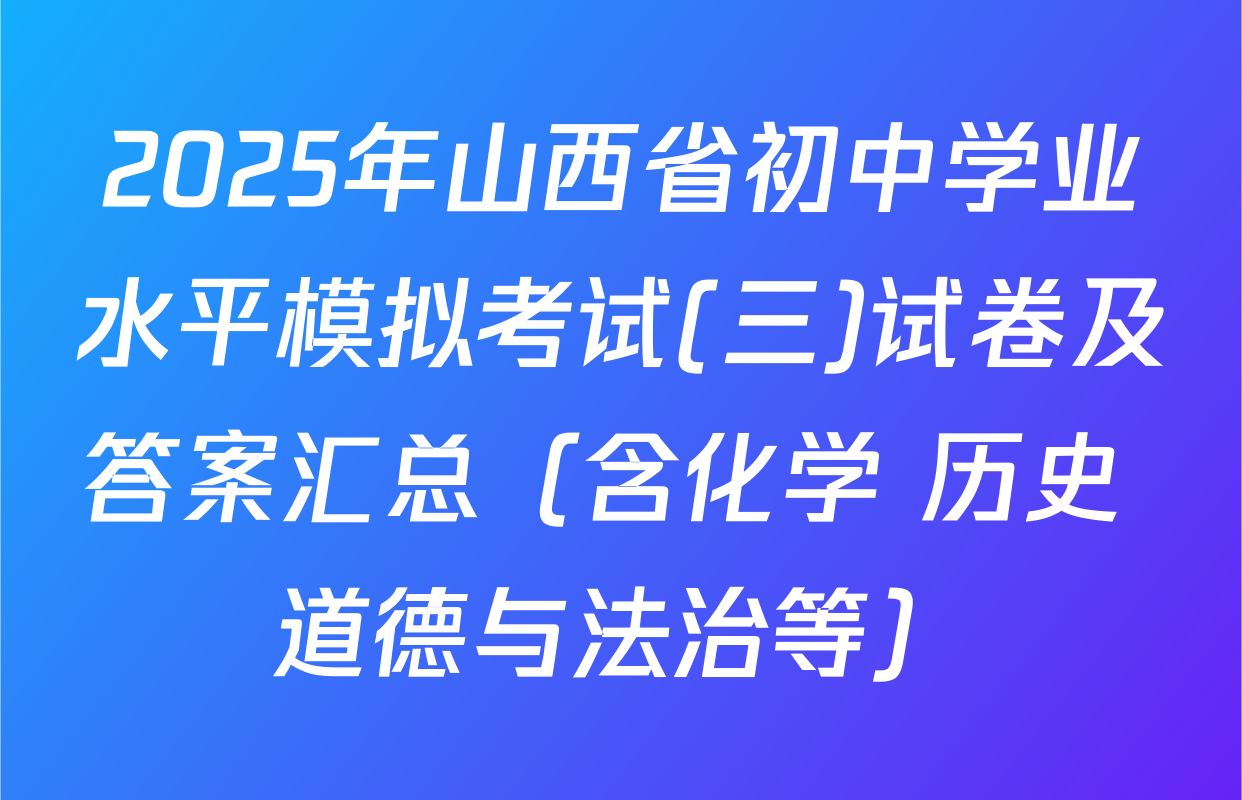 2025年山西省初中学业水平模拟考试(三)试卷及答案汇总（含化学 历史 道德与法治等）