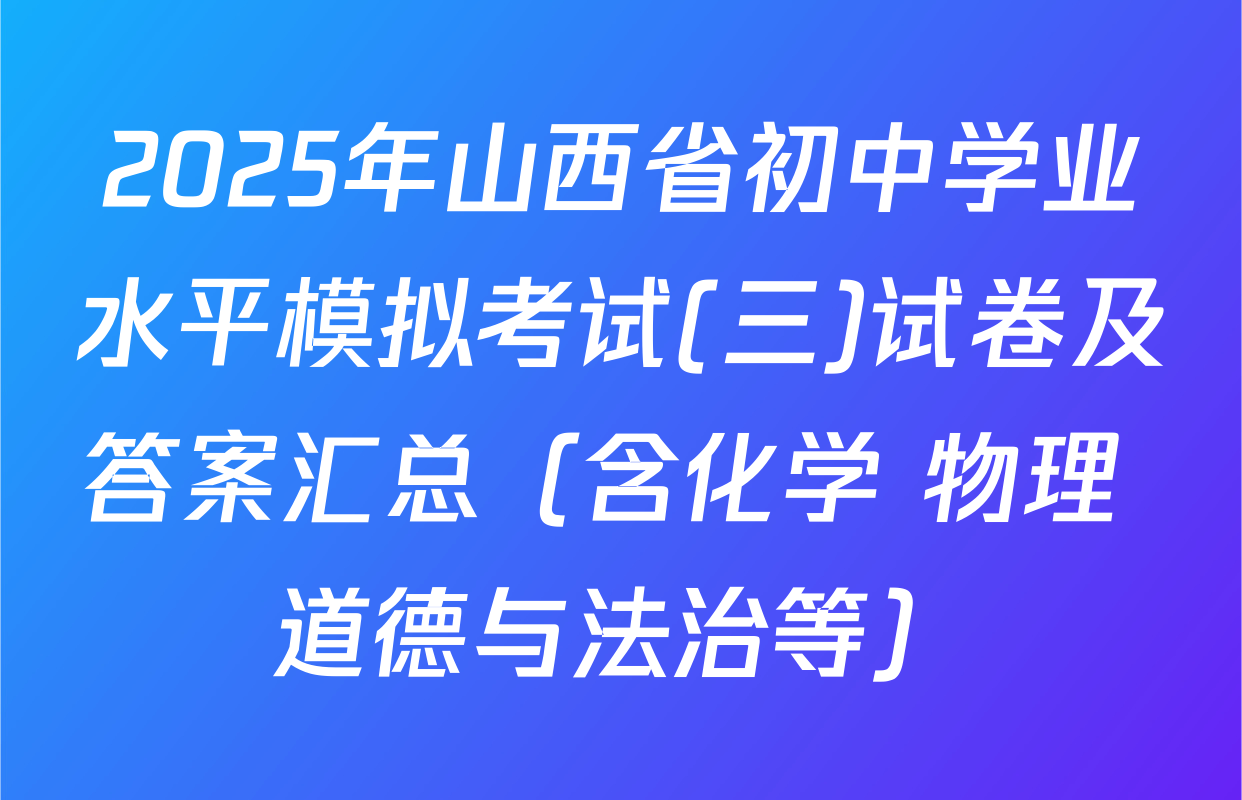 2025年山西省初中学业水平模拟考试(三)试卷及答案汇总（含化学 物理 道德与法治等）
