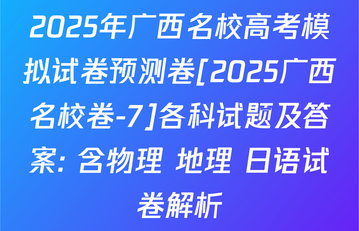 2025年广西名校高考模拟试卷预测卷[2025广西名校卷-7]各科试题及答案: 含物理 地理 日语试卷解析