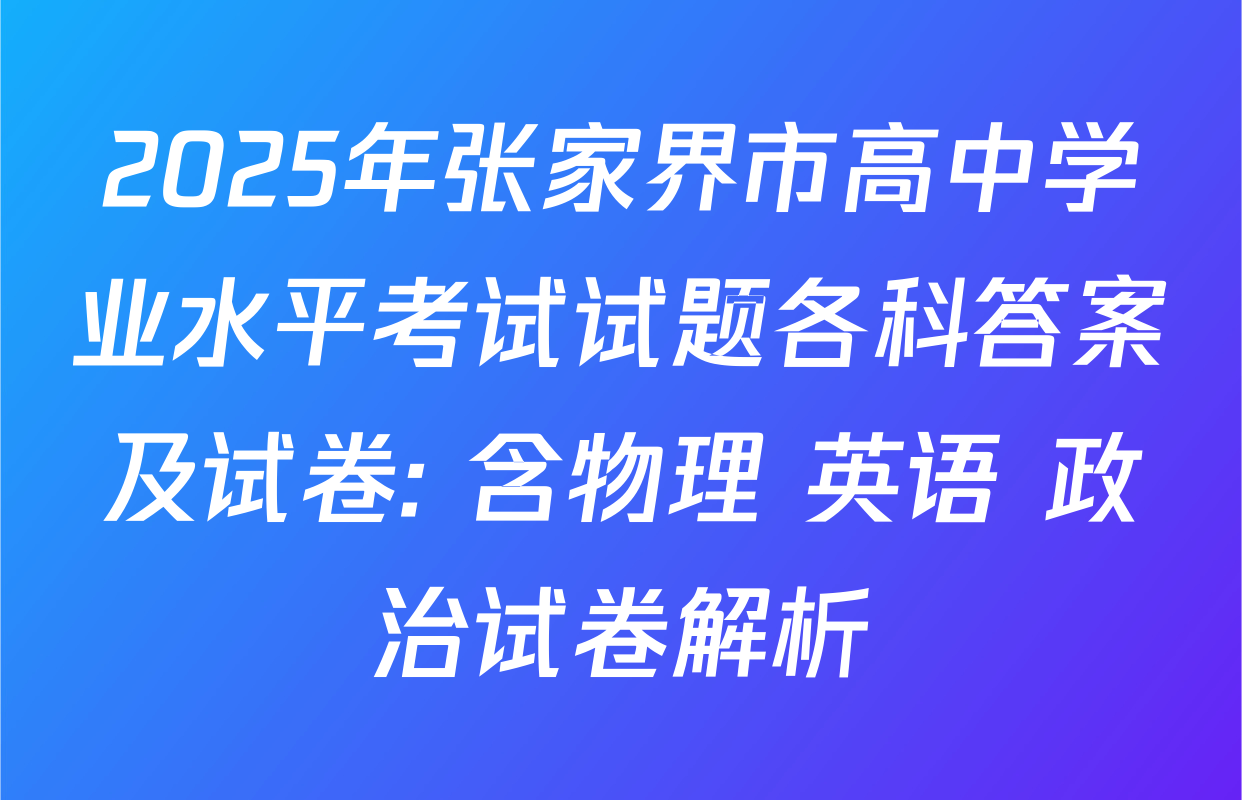 2025年张家界市高中学业水平考试试题各科答案及试卷: 含物理 英语 政治试卷解析