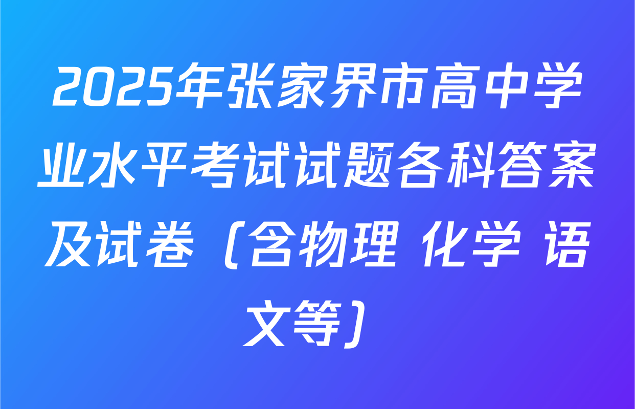 2025年张家界市高中学业水平考试试题各科答案及试卷（含物理 化学 语文等）