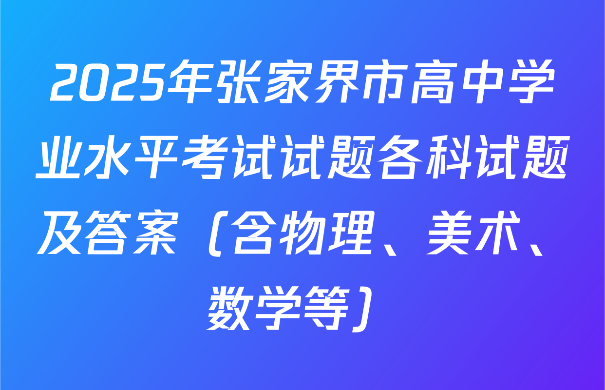 2025年张家界市高中学业水平考试试题各科试题及答案（含物理、美术、数学等）