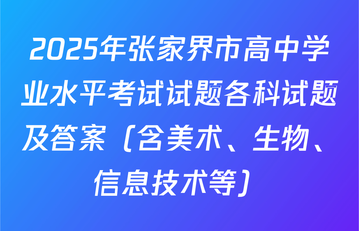 2025年张家界市高中学业水平考试试题各科试题及答案（含美术、生物、信息技术等）