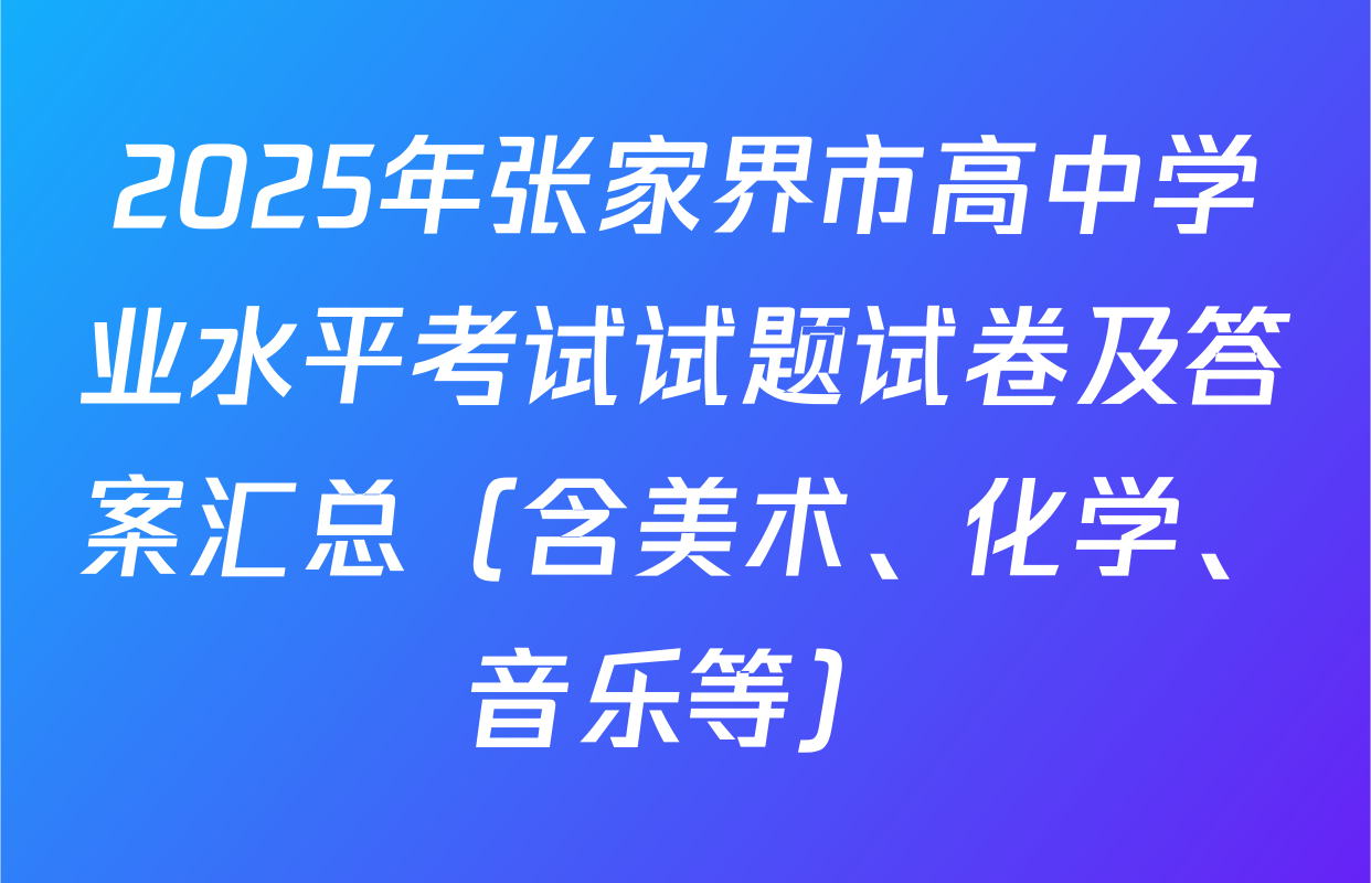 2025年张家界市高中学业水平考试试题试卷及答案汇总（含美术、化学、音乐等）