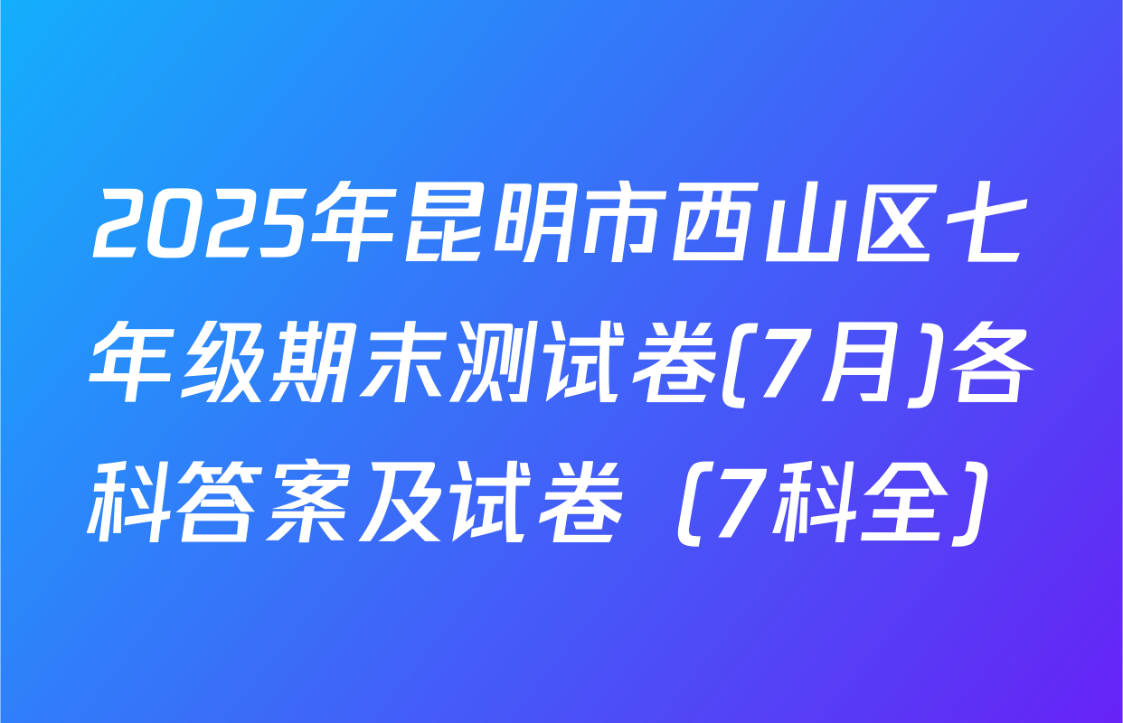 2025年昆明市西山区七年级期末测试卷(7月)各科答案及试卷（7科全）