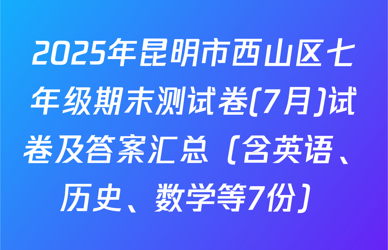 2025年昆明市西山区七年级期末测试卷(7月)试卷及答案汇总（含英语、历史、数学等7份）